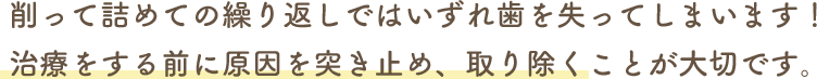 削って詰めての繰り返しではいずれ歯を失ってしまいます！治療をする前に原因を突き止め、取り除くことが大切です。