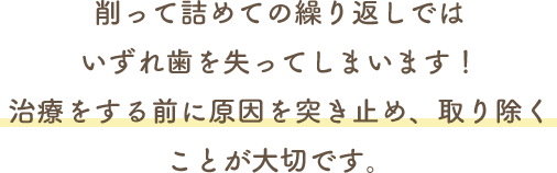 削って詰めての繰り返しではいずれ歯を失ってしまいます！治療をする前に原因を突き止め、取り除くことが大切です。