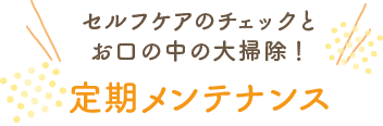 セルフケアのチェックとお口の中の大掃除！ 定期メンテナンス