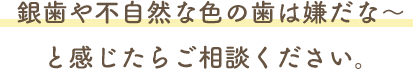 銀歯や不自然な色の歯は嫌だな～と感じたらご相談ください。