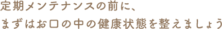 定期メンテナンスの前に、まずはお口の中の健康状態を整えましょう