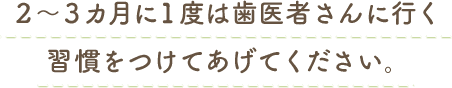 2～3カ月に1度は歯医者さんに行く習慣をつけてあげてください。