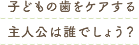 子どもの歯をケアする主人公は誰でしょう？