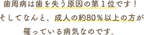 歯周病は歯を失う原因の第１位です！そしてなんと、成人の約80％以上の方が罹っている病気なのです。