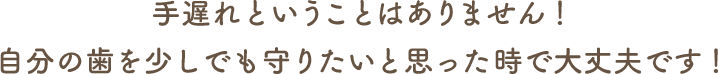 手遅れということはありません！自分の歯を少しでも守りたいと思った時で大丈夫です！