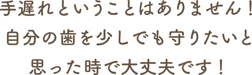 手遅れということはありません！自分の歯を少しでも守りたいと思った時で大丈夫です！