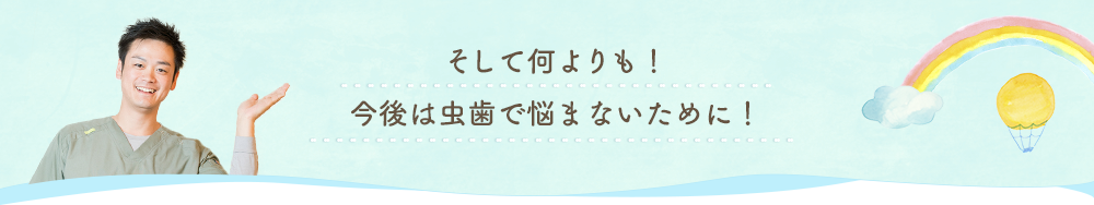 そして何よりも！今後は虫歯で悩まないために！