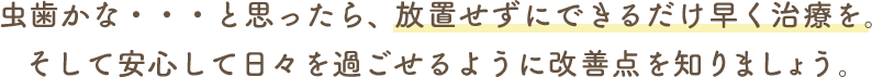 虫歯かな・・・と思ったら、放置せずにできるだけ早く治療を。そして安心して日々を過ごせるように改善点を知りましょう。