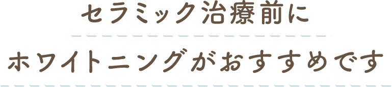 セラミック治療前にホワイトニングがおすすめです