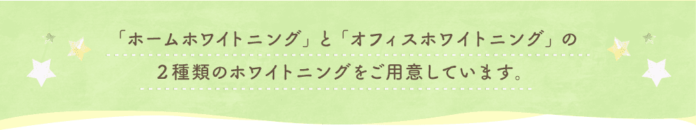 「ホームホワイトニング」と「オフィスホワイトニング」の２種類のホワイトニングをご用意しています。